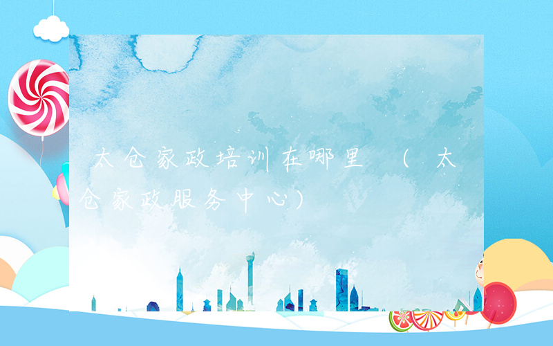 太仓家政培训在哪里 (太仓家政服务中心)